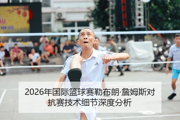 2026年国际篮球赛勒布朗·詹姆斯对抗赛技术细节深度分析