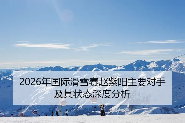 2026年国际滑雪赛赵紫阳主要对手及其状态深度分析